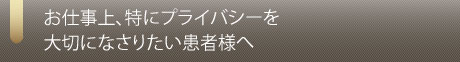 お仕事上、特にプライバシーを大切になさりたい患者様へ